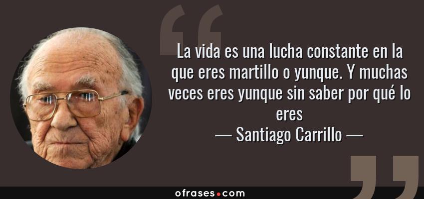 Frases de Santiago Carrillo - La vida es una lucha constante en la que eres martillo o yunque. Y muchas veces eres yunque sin saber por qué lo eres
