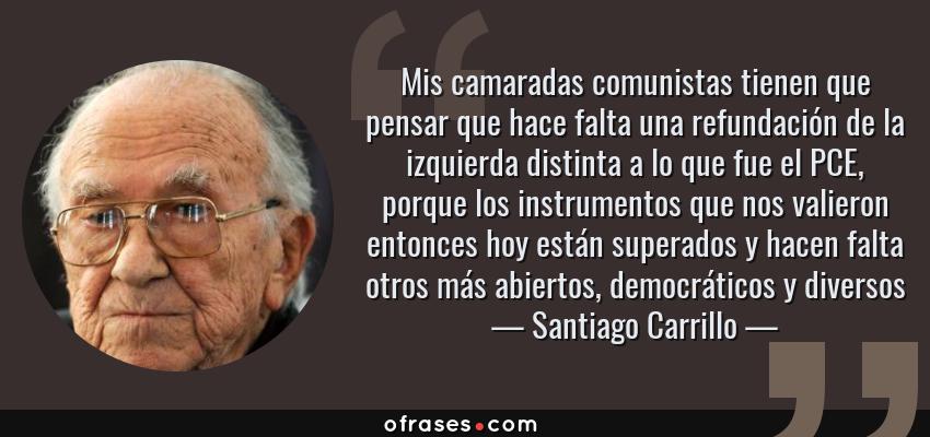 Frases de Santiago Carrillo - Mis camaradas comunistas tienen que pensar que hace falta una refundación de la izquierda distinta a lo que fue el PCE, porque los instrumentos que nos valieron entonces hoy están superados y hacen falta otros más abiertos, democráticos y diversos