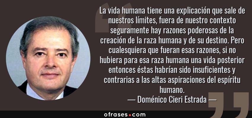 Frases de Doménico Cieri Estrada - La vida humana tiene una explicación que sale de nuestros límites, fuera de nuestro contexto seguramente hay razones poderosas de la creación de la raza humana y de su destino. Pero cualesquiera que fueran esas razones, si no hubiera para esa raza humana una vida posterior entonces éstas habrían sido insuficientes y contrarias a las altas aspiraciones del espíritu humano.