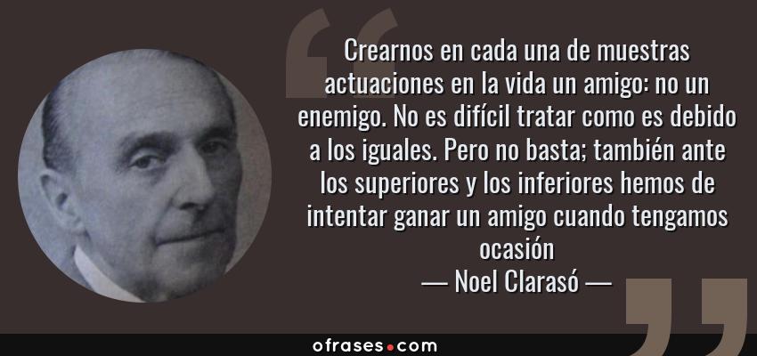 Frases de Noel Clarasó - Crearnos en cada una de muestras actuaciones en la vida un amigo: no un enemigo. No es difícil tratar como es debido a los iguales. Pero no basta; también ante los superiores y los inferiores hemos de intentar ganar un amigo cuando tengamos ocasión