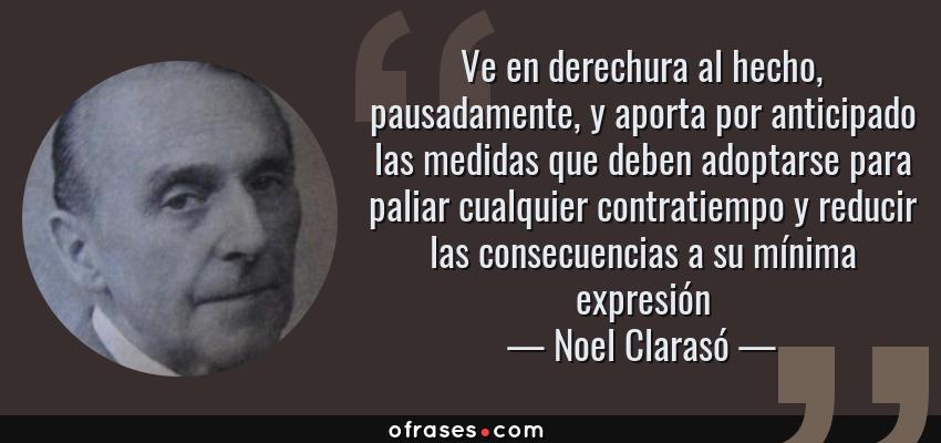 Frases de Noel Clarasó - Ve en derechura al hecho, pausadamente, y aporta por anticipado las medidas que deben adoptarse para paliar cualquier contratiempo y reducir las consecuencias a su mínima expresión