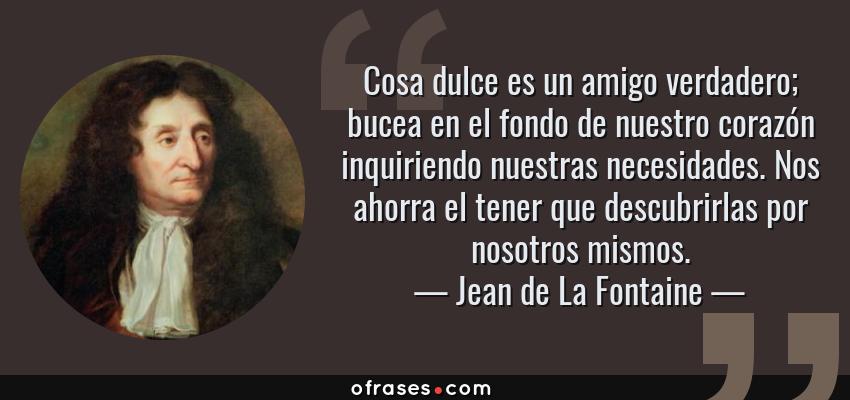 Frases de Jean de La Fontaine - Cosa dulce es un amigo verdadero; bucea en el fondo de nuestro corazón inquiriendo nuestras necesidades. Nos ahorra el tener que descubrirlas por nosotros mismos.