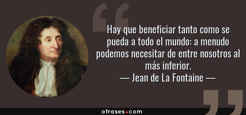 Frases de Jean de La Fontaine - Hay que beneficiar tanto como se pueda a todo el mundo: a menudo podemos necesitar de entre nosotros al más inferior.