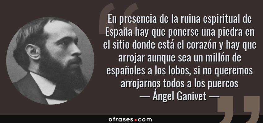 Frases de Ángel Ganivet - En presencia de la ruina espiritual de España hay que ponerse una piedra en el sitio donde está el corazón y hay que arrojar aunque sea un millón de españoles a los lobos, si no queremos arrojarnos todos a los puercos