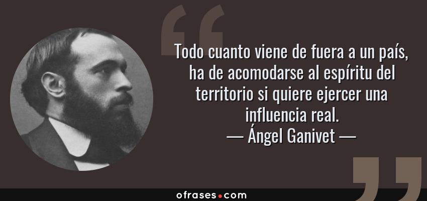 Frases de Ángel Ganivet - Todo cuanto viene de fuera a un país, ha de acomodarse al espíritu del territorio si quiere ejercer una influencia real.