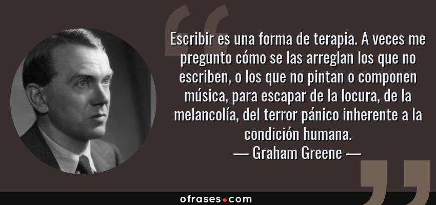 Frases de Graham Greene - Escribir es una forma de terapia. A veces me pregunto cómo se las arreglan los que no escriben, o los que no pintan o componen música, para escapar de la locura, de la melancolía, del terror pánico inherente a la condición humana.