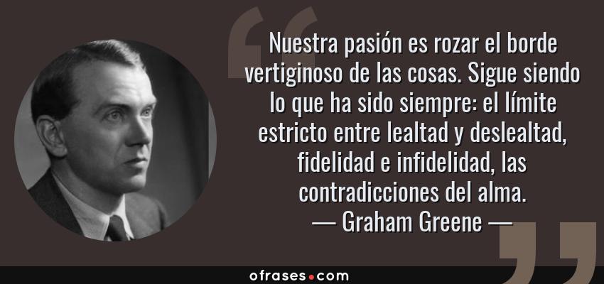 Frases de Graham Greene - Nuestra pasión es rozar el borde vertiginoso de las cosas. Sigue siendo lo que ha sido siempre: el límite estricto entre lealtad y deslealtad, fidelidad e infidelidad, las contradicciones del alma.