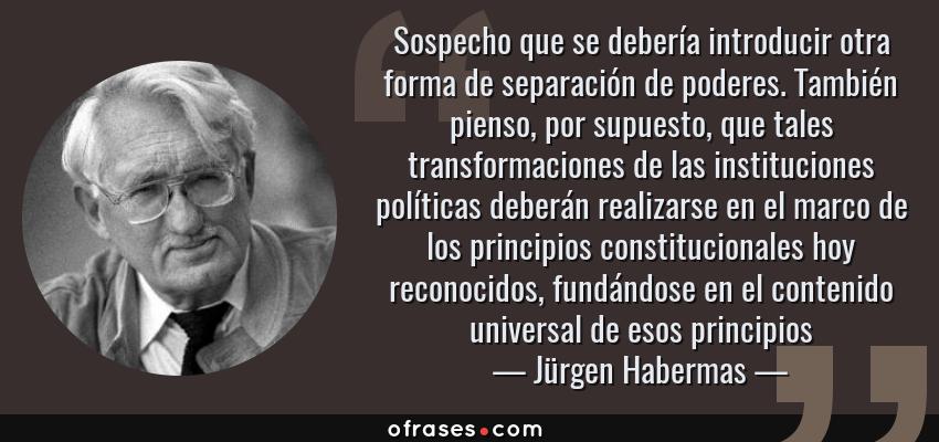 Frases de Jürgen Habermas - Sospecho que se debería introducir otra forma de separación de poderes. También pienso, por supuesto, que tales transformaciones de las instituciones políticas deberán realizarse en el marco de los principios constitucionales hoy reconocidos, fundándose en el contenido universal de esos principios