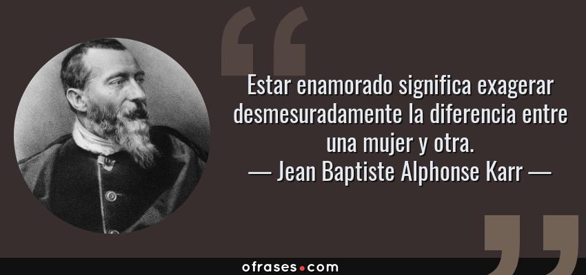 Frases de Jean Baptiste Alphonse Karr - Estar enamorado significa exagerar desmesuradamente la diferencia entre una mujer y otra.