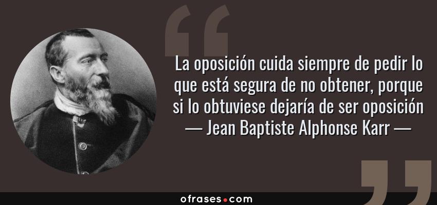 Frases de Jean Baptiste Alphonse Karr - La oposición cuida siempre de pedir lo que está segura de no obtener, porque si lo obtuviese dejaría de ser oposición