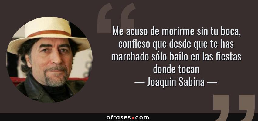 Frases de Joaquín Sabina - Me acuso de morirme sin tu boca, confieso que desde que te has marchado sólo bailo en las fiestas donde tocan