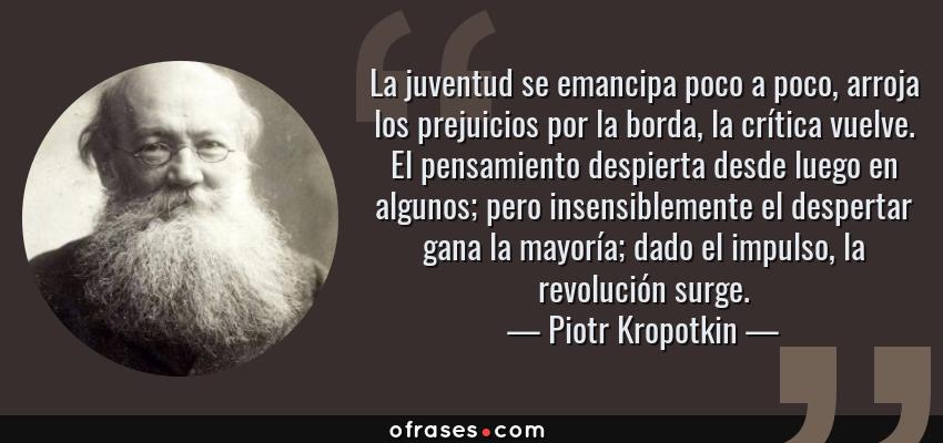 Frases de Piotr Kropotkin - La juventud se emancipa poco a poco, arroja los prejuicios por la borda, la crítica vuelve. El pensamiento despierta desde luego en algunos; pero insensiblemente el despertar gana la mayoría; dado el impulso, la revolución surge.
