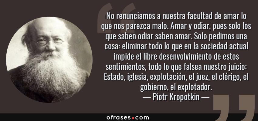 Frases de Piotr Kropotkin - No renunciamos a nuestra facultad de amar lo que nos parezca malo. Amar y odiar, pues solo los que saben odiar saben amar. Solo pedimos una cosa: eliminar todo lo que en la sociedad actual impide el libre desenvolvimiento de estos sentimientos, todo lo que falsea nuestro juicio: Estado, iglesia, explotación, el juez, el clérigo, el gobierno, el explotador.