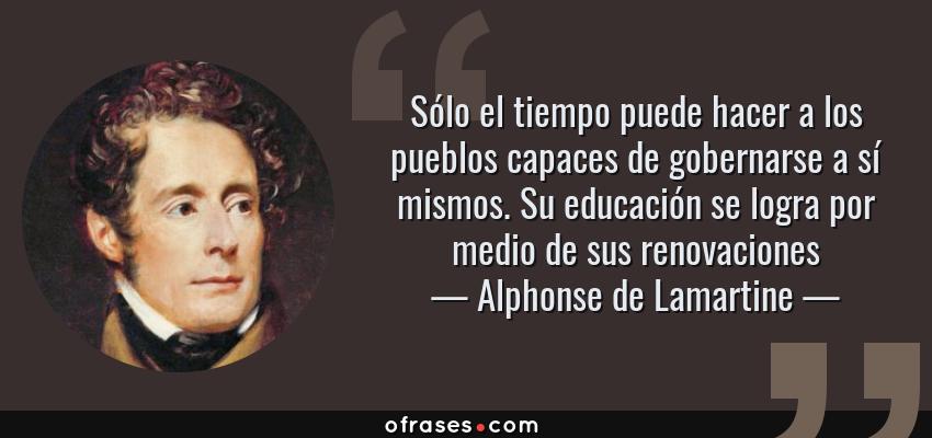 Frases de Alphonse de Lamartine - Sólo el tiempo puede hacer a los pueblos capaces de gobernarse a sí mismos. Su educación se logra por medio de sus renovaciones