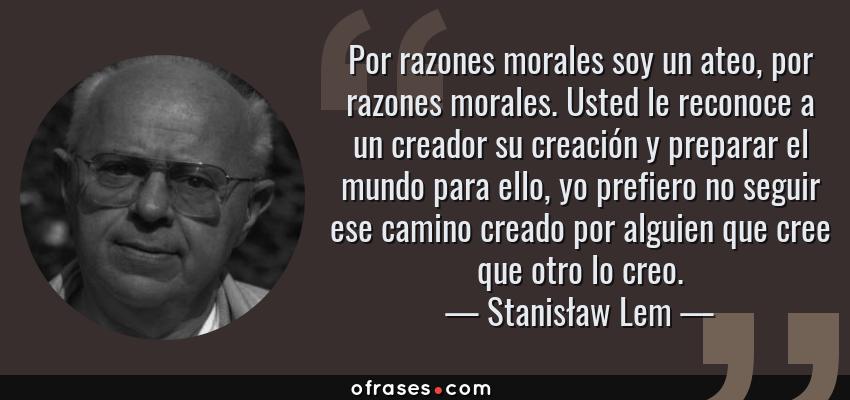 Frases de Stanisław Lem - Por razones morales soy un ateo, por razones morales. Usted le reconoce a un creador su creación y preparar el mundo para ello, yo prefiero no seguir ese camino creado por alguien que cree que otro lo creo.