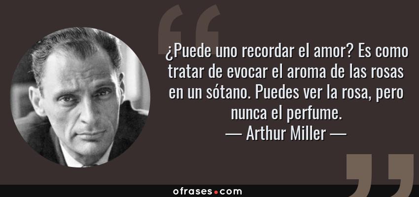 Frases de Arthur Miller - ¿Puede uno recordar el amor? Es como tratar de evocar el aroma de las rosas en un sótano. Puedes ver la rosa, pero nunca el perfume.