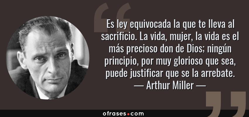Frases de Arthur Miller - Es ley equivocada la que te lleva al sacrificio. La vida, mujer, la vida es el más precioso don de Dios; ningún principio, por muy glorioso que sea, puede justificar que se la arrebate.