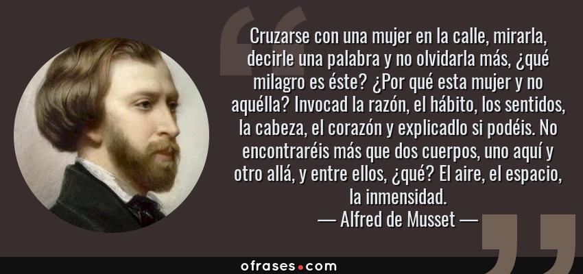 Frases de Alfred de Musset - Cruzarse con una mujer en la calle, mirarla, decirle una palabra y no olvidarla más, ¿qué milagro es éste? ¿Por qué esta mujer y no aquélla? Invocad la razón, el hábito, los sentidos, la cabeza, el corazón y explicadlo si podéis. No encontraréis más que dos cuerpos, uno aquí y otro allá, y entre ellos, ¿qué? El aire, el espacio, la inmensidad.