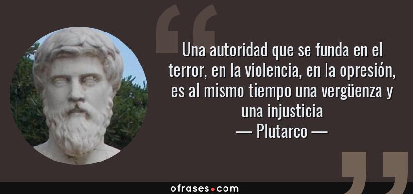Frases de Plutarco - Una autoridad que se funda en el terror, en la violencia, en la opresión, es al mismo tiempo una vergüenza y una injusticia