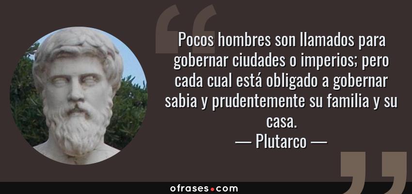 Frases de Plutarco - Pocos hombres son llamados para gobernar ciudades o imperios; pero cada cual está obligado a gobernar sabia y prudentemente su familia y su casa.
