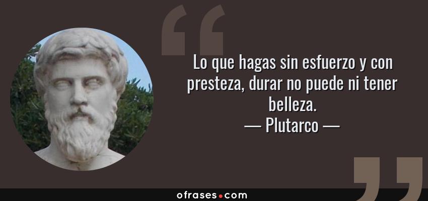 Frases de Plutarco - Lo que hagas sin esfuerzo y con presteza, durar no puede ni tener belleza.
