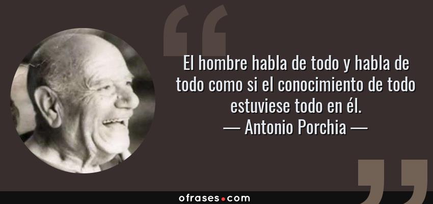 Frases de Antonio Porchia - El hombre habla de todo y habla de todo como si el conocimiento de todo estuviese todo en él.