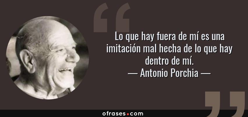 Frases de Antonio Porchia - Lo que hay fuera de mí es una imitación mal hecha de lo que hay dentro de mí.