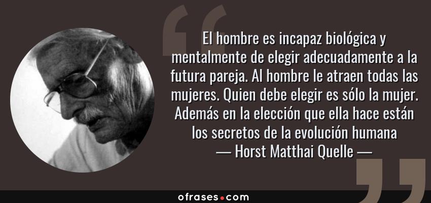 Frases de Horst Matthai Quelle - El hombre es incapaz biológica y mentalmente de elegir adecuadamente a la futura pareja. Al hombre le atraen todas las mujeres. Quien debe elegir es sólo la mujer. Además en la elección que ella hace están los secretos de la evolución humana
