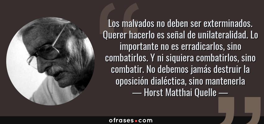 Frases de Horst Matthai Quelle - Los malvados no deben ser exterminados. Querer hacerlo es señal de unilateralidad. Lo importante no es erradicarlos, sino combatirlos. Y ni siquiera combatirlos, sino combatir. No debemos jamás destruir la oposición dialéctica, sino mantenerla