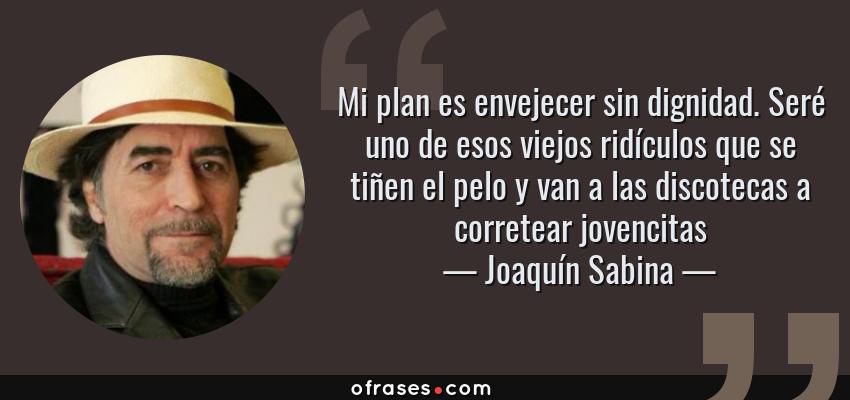 Frases de Joaquín Sabina - Mi plan es envejecer sin dignidad. Seré uno de esos viejos ridículos que se tiñen el pelo y van a las discotecas a corretear jovencitas