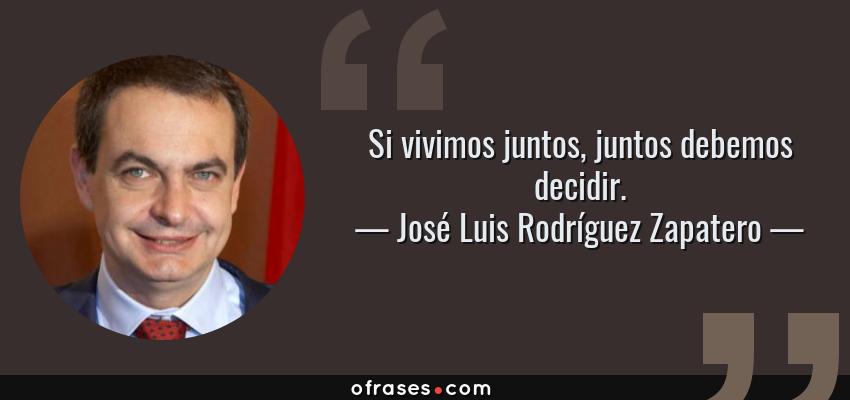 Frases de José Luis Rodríguez Zapatero - Si vivimos juntos, juntos debemos decidir.