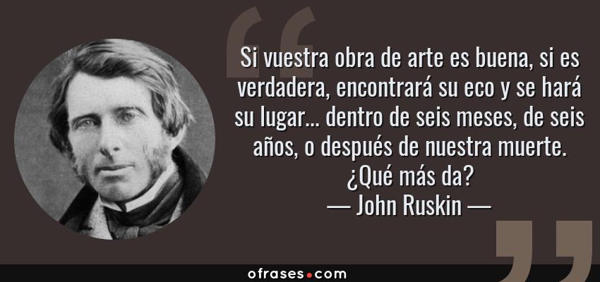 Frases de John Ruskin - Si vuestra obra de arte es buena, si es verdadera, encontrará su eco y se hará su lugar... dentro de seis meses, de seis años, o después de nuestra muerte. ¿Qué más da?