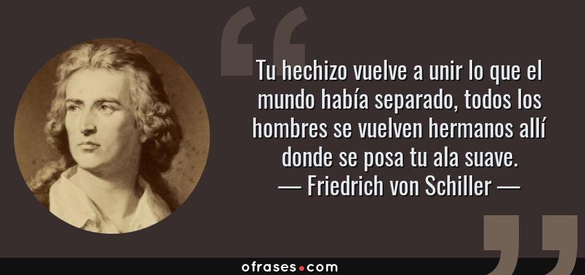 Frases de Friedrich von Schiller - Tu hechizo vuelve a unir lo que el mundo había separado, todos los hombres se vuelven hermanos allí donde se posa tu ala suave.