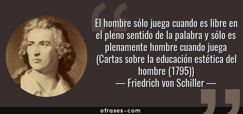 Frases de Friedrich von Schiller - El hombre sólo juega cuando es libre en el pleno sentido de la palabra y sólo es plenamente hombre cuando juega (Cartas sobre la educación estética del hombre (1795))