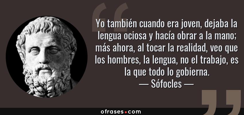 Frases de Sófocles - Yo también cuando era joven, dejaba la lengua ociosa y hacía obrar a la mano; más ahora, al tocar la realidad, veo que los hombres, la lengua, no el trabajo, es la que todo lo gobierna.