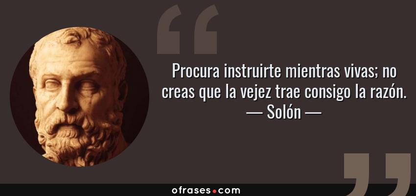 Frases de Solón - Procura instruirte mientras vivas; no creas que la vejez trae consigo la razón.
