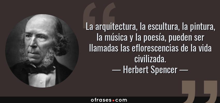 Frases de Herbert Spencer - La arquitectura, la escultura, la pintura, la música y la poesía, pueden ser llamadas las eflorescencias de la vida civilizada.