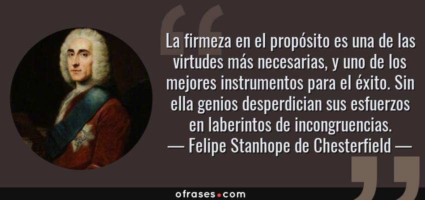 Frases de Felipe Stanhope de Chesterfield - La firmeza en el propósito es una de las virtudes más necesarias, y uno de los mejores instrumentos para el éxito. Sin ella genios desperdician sus esfuerzos en laberintos de incongruencias.