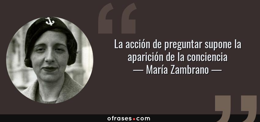 Frases de María Zambrano - La acción de preguntar supone la aparición de la conciencia