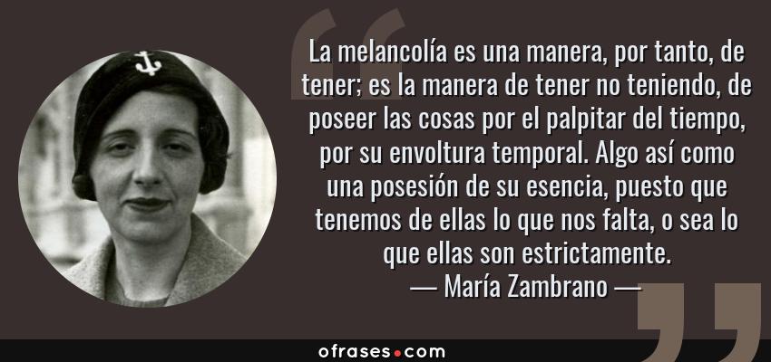 Frases de María Zambrano - La melancolía es una manera, por tanto, de tener; es la manera de tener no teniendo, de poseer las cosas por el palpitar del tiempo, por su envoltura temporal. Algo así como una posesión de su esencia, puesto que tenemos de ellas lo que nos falta, o sea lo que ellas son estrictamente.