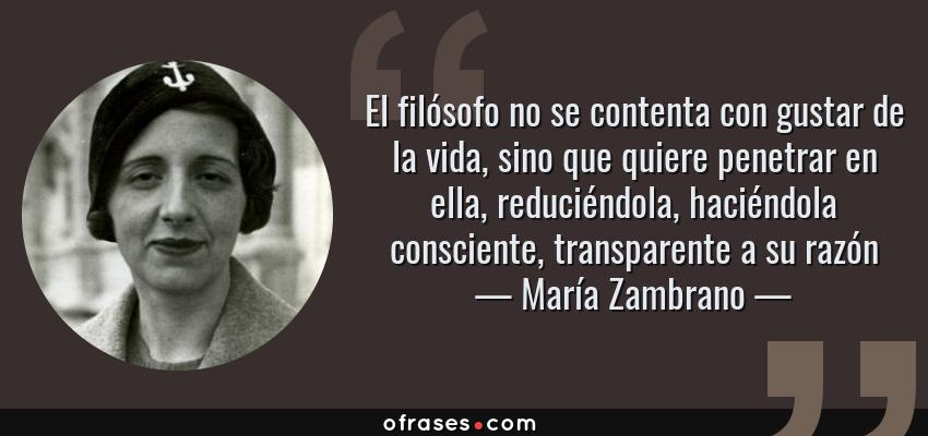 Frases de María Zambrano - El filósofo no se contenta con gustar de la vida, sino que quiere penetrar en ella, reduciéndola, haciéndola consciente, transparente a su razón