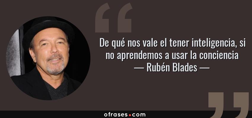Frases de Rubén Blades - De qué nos vale el tener inteligencia, si no aprendemos a usar la conciencia