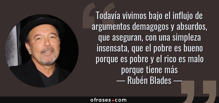 Frases de Rubén Blades - Todavía vivimos bajo el influjo de argumentos demagogos y absurdos, que aseguran, con una simpleza insensata, que el pobre es bueno porque es pobre y el rico es malo porque tiene más