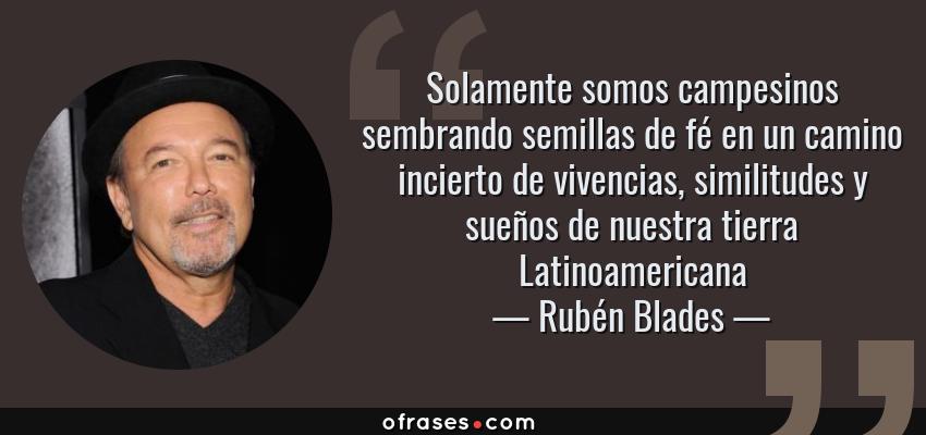 Frases de Rubén Blades - Solamente somos campesinos sembrando semillas de fé en un camino incierto de vivencias, similitudes y sueños de nuestra tierra Latinoamericana