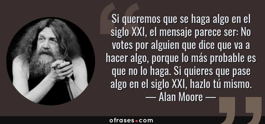Frases de Alan Moore - Si queremos que se haga algo en el siglo XXI, el mensaje parece ser: No votes por alguien que dice que va a hacer algo, porque lo más probable es que no lo haga. Si quieres que pase algo en el siglo XXI, hazlo tú mismo.