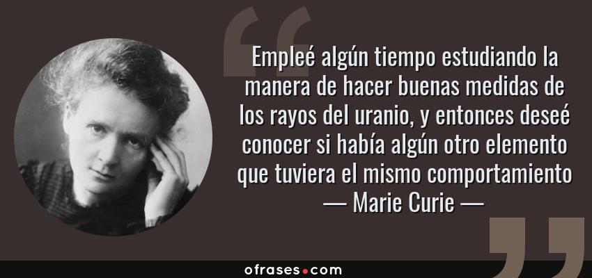 Frases de Marie Curie - Empleé algún tiempo estudiando la manera de hacer buenas medidas de los rayos del uranio, y entonces deseé conocer si había algún otro elemento que tuviera el mismo comportamiento