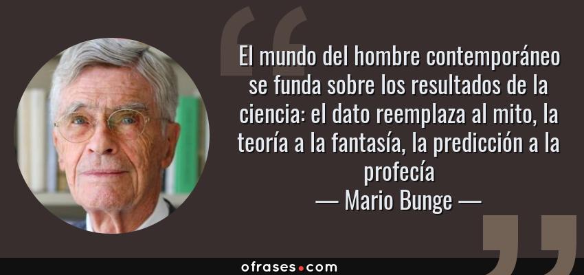 Frases de Mario Bunge - El mundo del hombre contemporáneo se funda sobre los resultados de la ciencia: el dato reemplaza al mito, la teoría a la fantasía, la predicción a la profecía