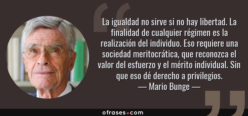 Frases de Mario Bunge - La igualdad no sirve si no hay libertad. La finalidad de cualquier régimen es la realización del individuo. Eso requiere una sociedad meritocrática, que reconozca el valor del esfuerzo y el mérito individual. Sin que eso dé derecho a privilegios.