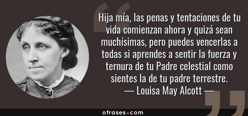 Frases de Louisa May Alcott - Hija mía, las penas y tentaciones de tu vida comienzan ahora y quizá sean muchísimas, pero puedes vencerlas a todas si aprendes a sentir la fuerza y ternura de tu Padre celestial como sientes la de tu padre terrestre.
