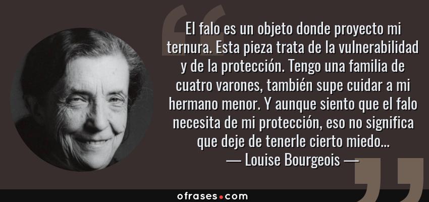 Frases de Louise Bourgeois - El falo es un objeto donde proyecto mi ternura. Esta pieza trata de la vulnerabilidad y de la protección. Tengo una familia de cuatro varones, también supe cuidar a mi hermano menor. Y aunque siento que el falo necesita de mi protección, eso no significa que deje de tenerle cierto miedo...
